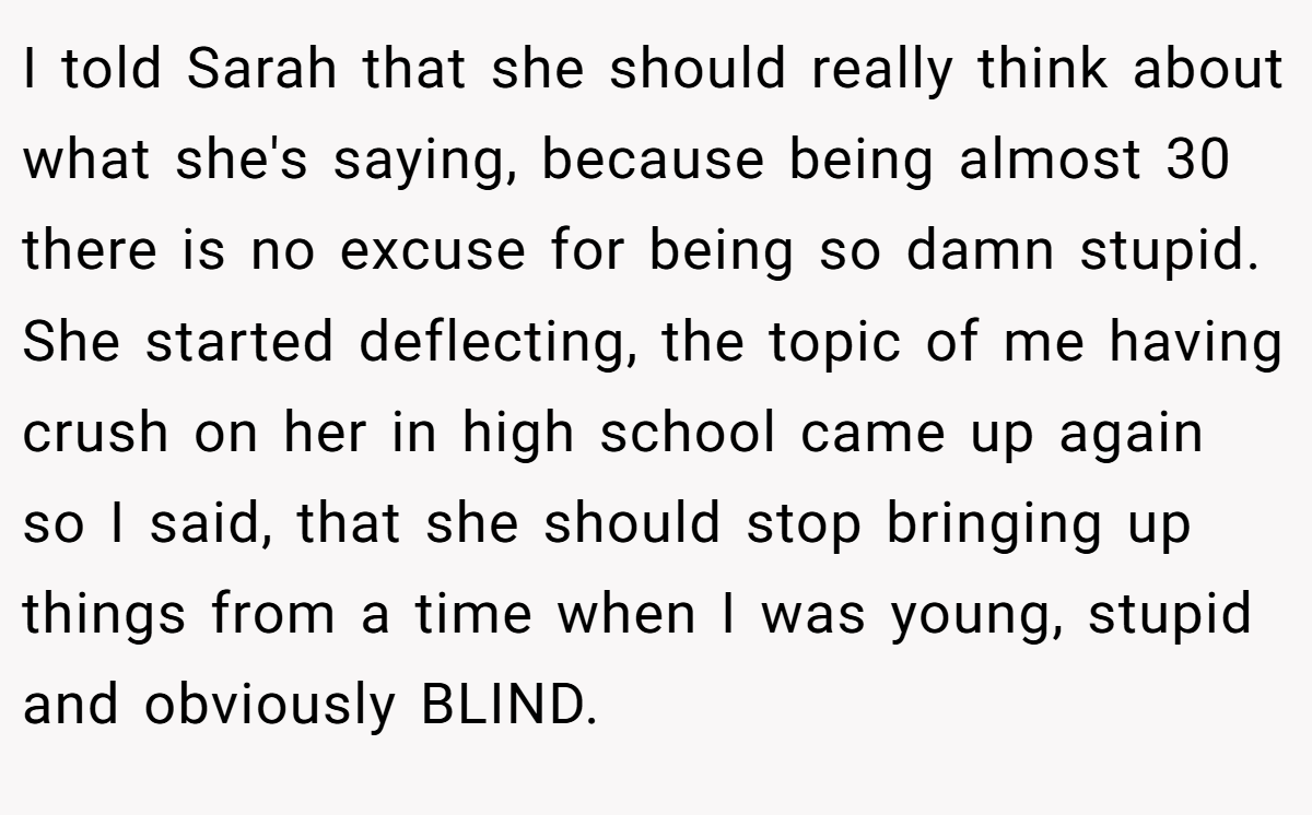 I told Sarah that she should really think about what she's saying, because being almost 30 there is no excuse for being so damn stupid. She started deflecting, the topic of me having crush on her in high school came up again so I said, that she should stop bringing up things from a time when I was young, stupid and obviously BLIND.