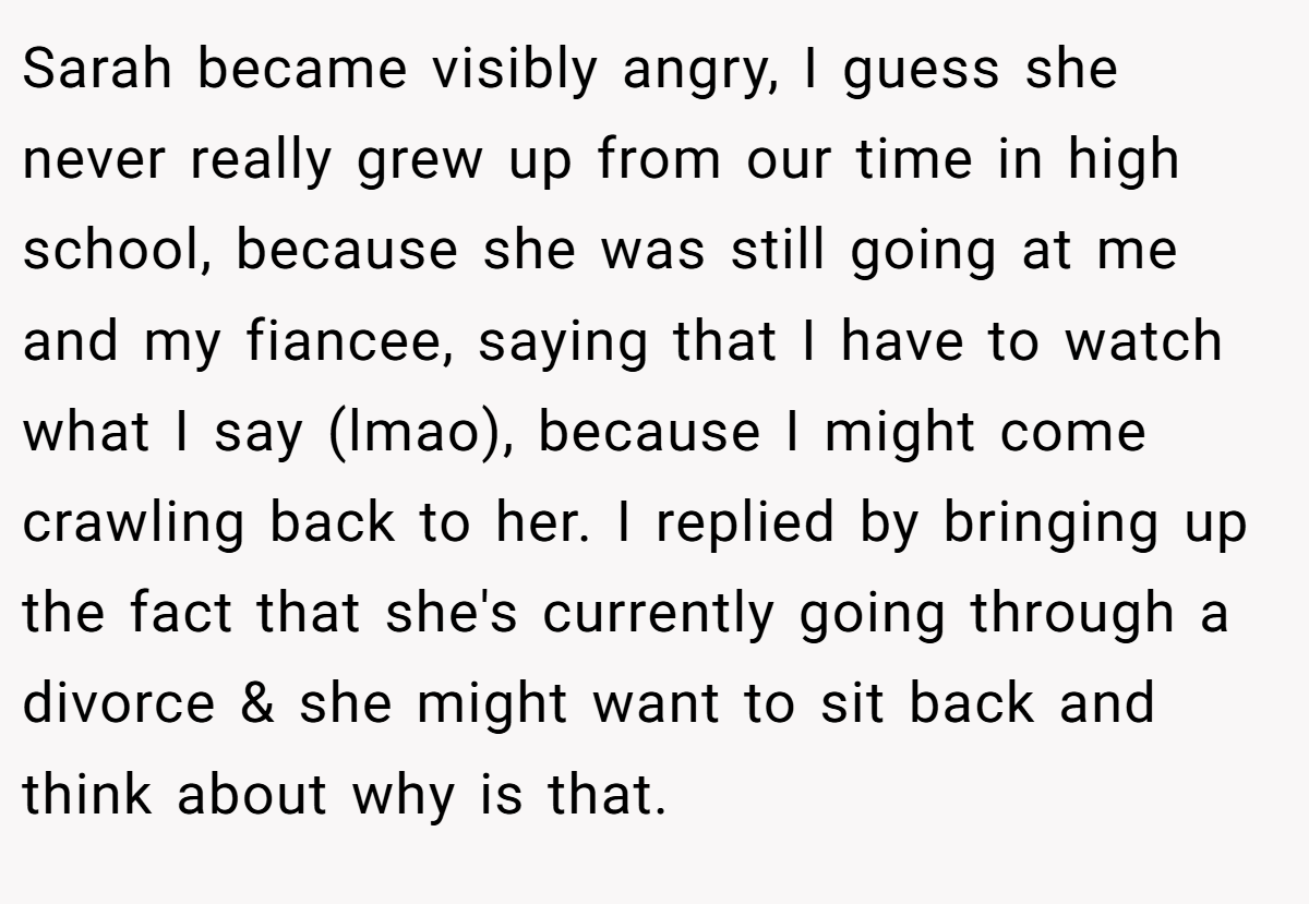 Sarah became visibly angry, I guess she never really grew up from our time in high school, because she was still going at me and my fiancee, saying that I have to watch what I say (lmao), because I might come crawling back to her. I replied by bringing up the fact that she's currently going through a divorce & she might want to sit back and think about why is that.