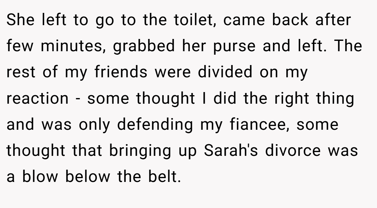 She left to go to the toilet, came back after few minutes, grabbed her purse and left. The rest of my friends were divided on my reaction - some thought I did the right thing and was only defending my fiancee, some thought that bringing up Sarah's divorce was a blow below the belt.