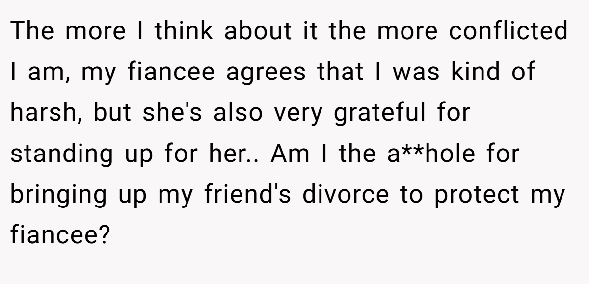 The more I think about it the more conflicted I am, my fiancee agrees that I was kind of harsh, but she's also very grateful for standing up for her.. Am I the a**hole for bringing up my friend's divorce to protect my fiancee?