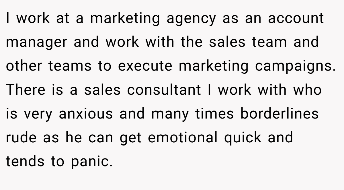 I work at a marketing agency as an account manager and work with the sales team and other teams to execute marketing campaigns. There is a sales consultant I work with who is very anxious and many times borderlines rude as he can get emotional quick and tends to panic.