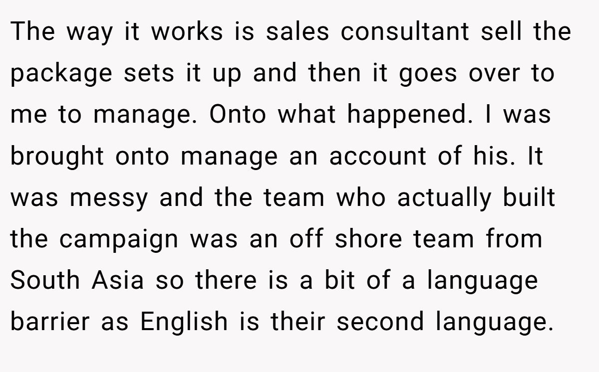 The way it works is sales consultant sell the package sets it up and then it goes over to me to manage. Onto what happened. I was brought onto manage an account of his. It was messy and the team who actually built the campaign was an off shore team from South Asia so there is a bit of a language barrier as English is their second language.