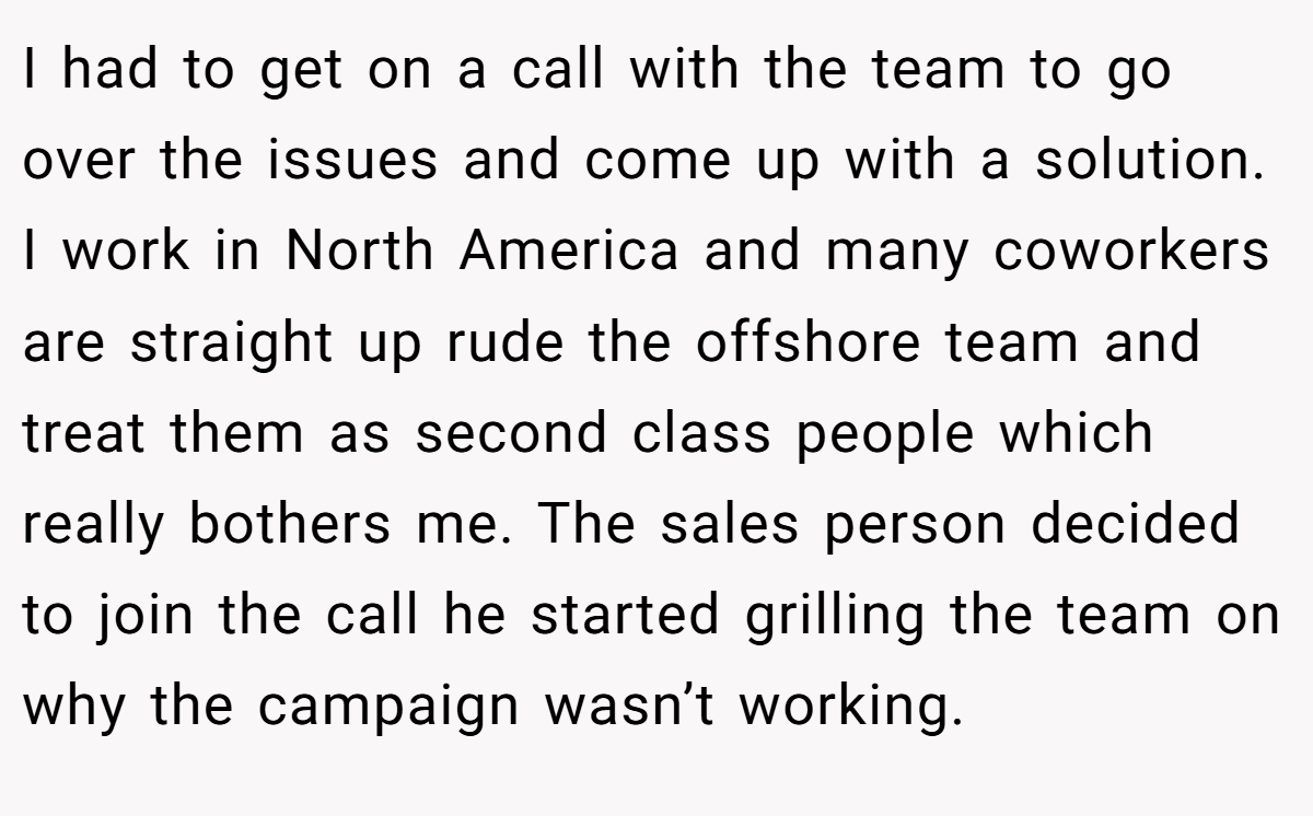 I had to get on a call with the team to go over the issues and come up with a solution. I work in North America and many coworkers are straight up rude the offshore team and treat them as second class people which really bothers me. The sales person decided to join the call he started grilling the team on why the campaign wasn’t working.