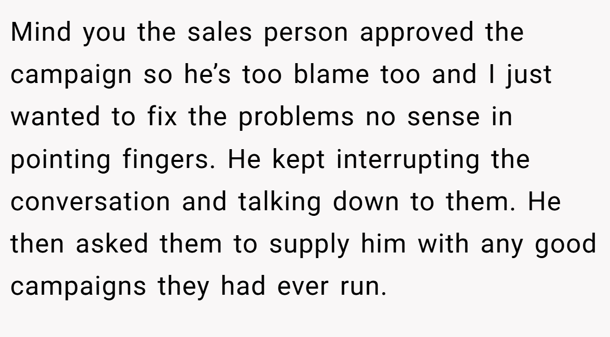 Mind you the sales person approved the campaign so he’s too blame too and I just wanted to fix the problems no sense in pointing fingers. He kept interrupting the conversation and talking down to them. He then asked them to supply him with any good campaigns they had ever run.