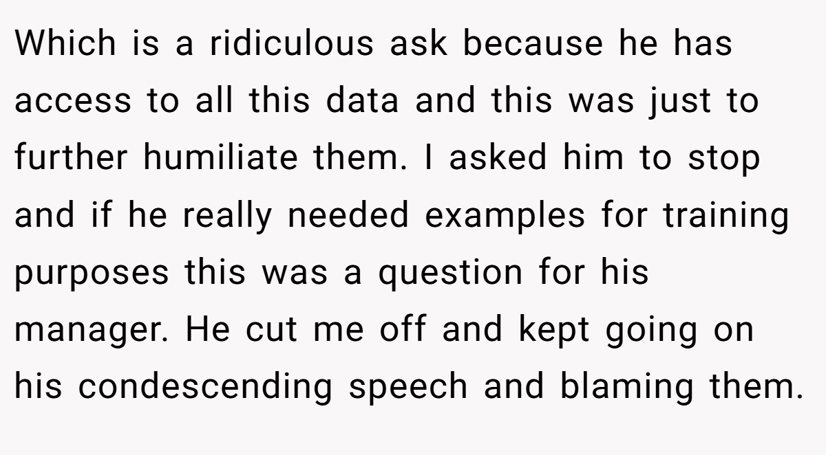 Which is a ridiculous ask because he has access to all this data and this was just to further humiliate them. I asked him to stop and if he really needed examples for training purposes this was a question for his manager. He cut me off and kept going on his condescending speech and blaming them.