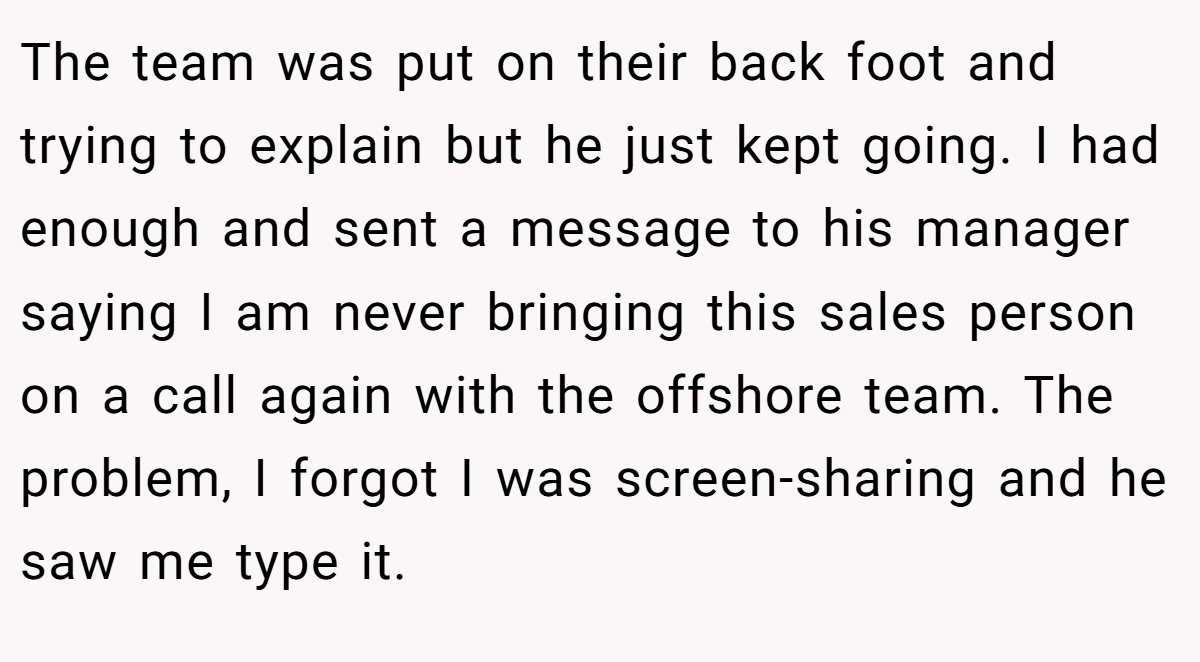 The team was put on their back foot and trying to explain but he just kept going. I had enough and sent a message to his manager saying I am never bringing this sales person on a call again with the offshore team. The problem, I forgot I was screen-sharing and he saw me type it.