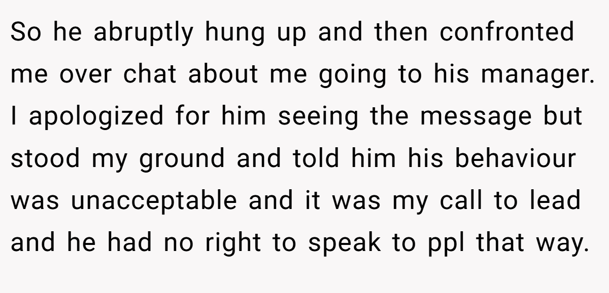 So he abruptly hung up and then confronted me over chat about me going to his manager. I apologized for him seeing the message but stood my ground and told him his behaviour was unacceptable and it was my call to lead and he had no right to speak to ppl that way.