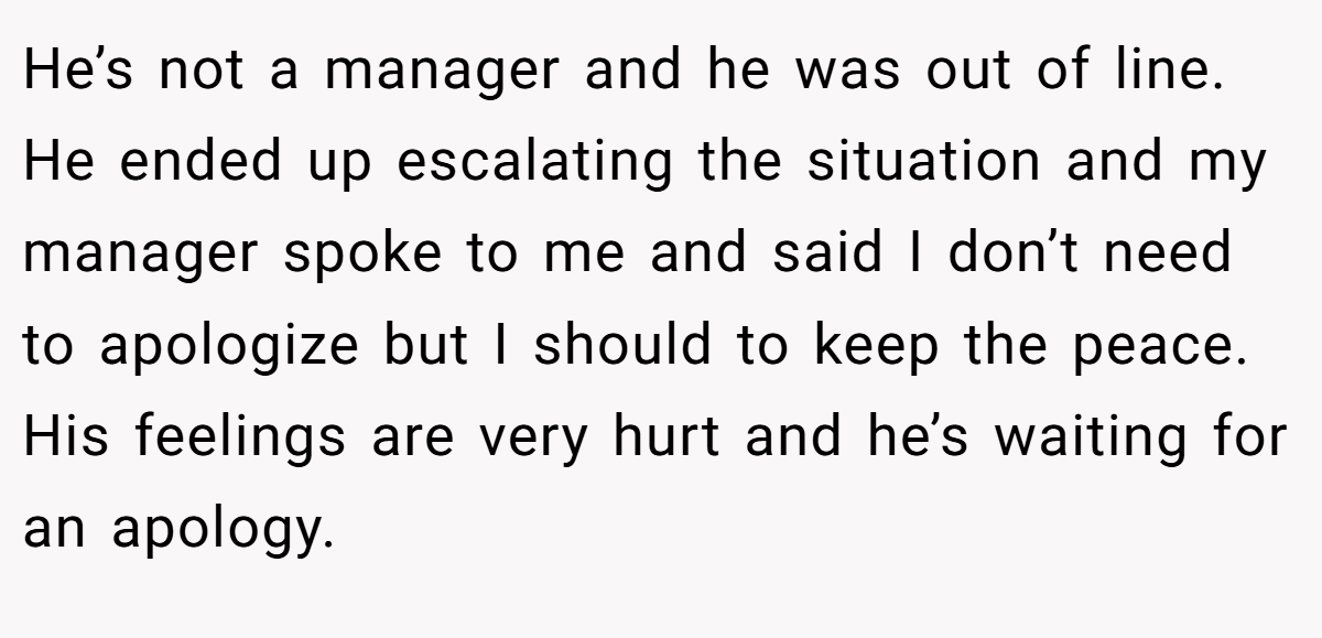 He’s not a manager and he was out of line. He ended up escalating the situation and my manager spoke to me and said I don’t need to apologize but I should to keep the peace. His feelings are very hurt and he’s waiting for an apology.