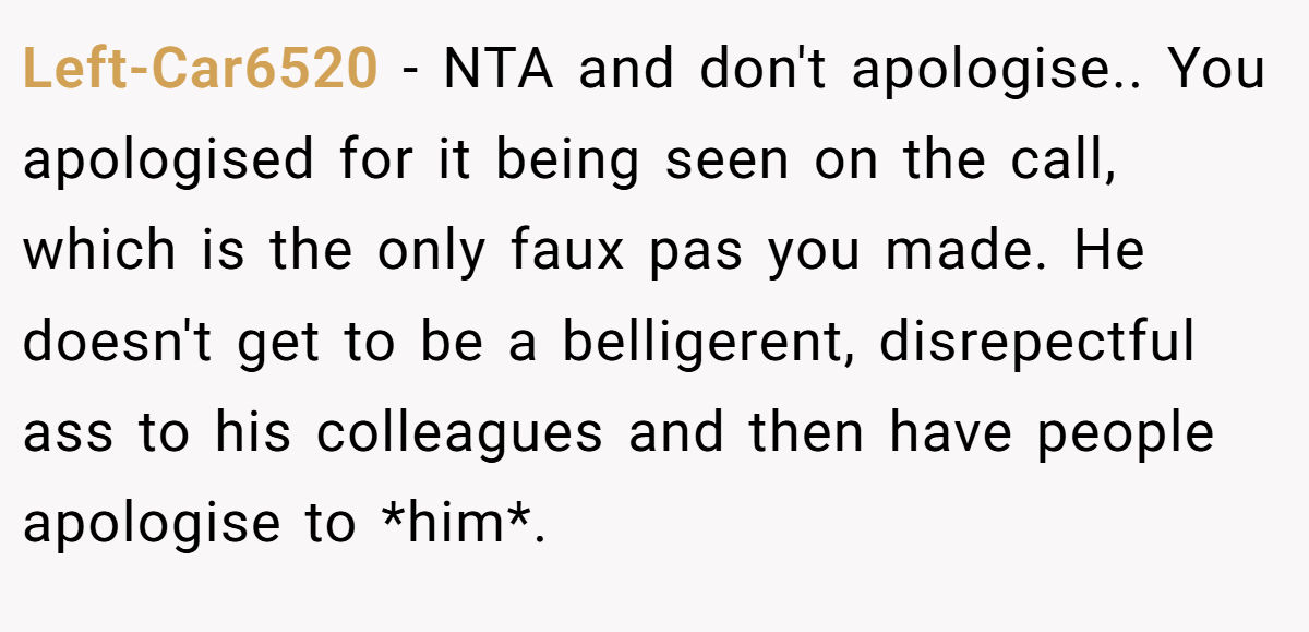 Left-Car6520 - NTA and don't apologise.. You apologised for it being seen on the call, which is the only faux pas you made. He doesn't get to be a belligerent, disrepectful ass to his colleagues and then have people apologise to *him*.