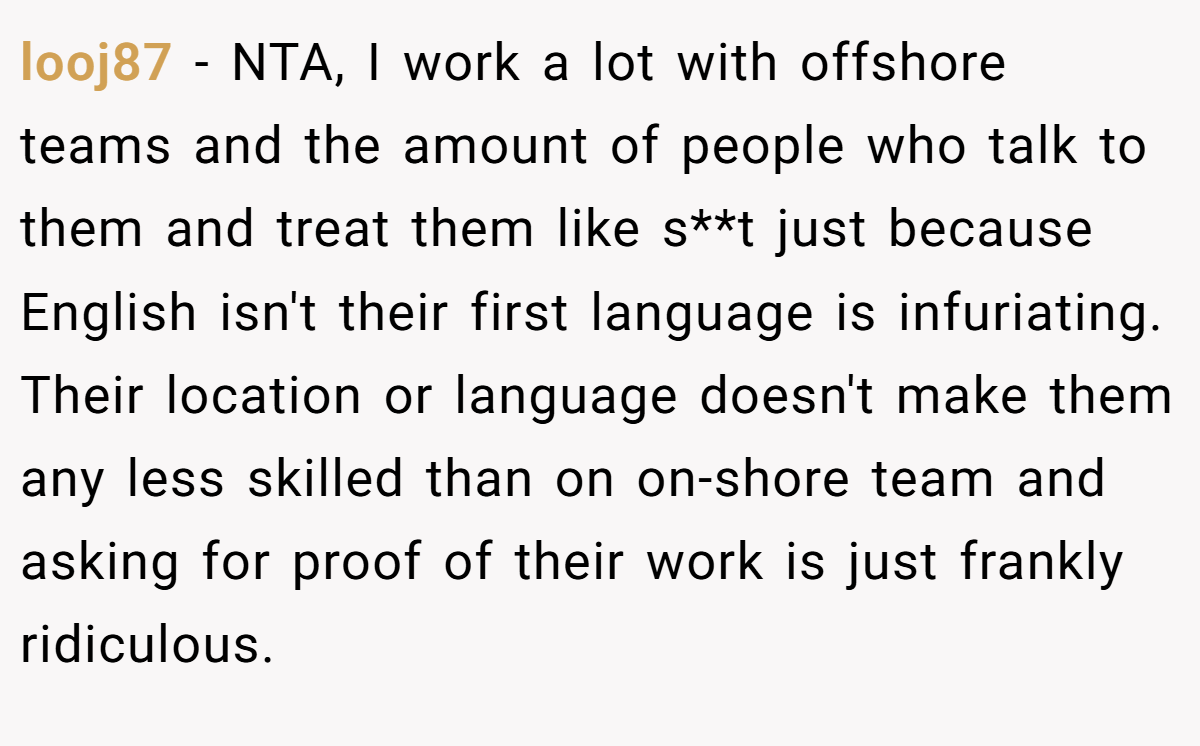 looj87 - NTA, I work a lot with offshore teams and the amount of people who talk to them and treat them like s**t just because English isn't their first language is infuriating. Their location or language doesn't make them any less skilled than on on-shore team and asking for proof of their work is just frankly ridiculous.