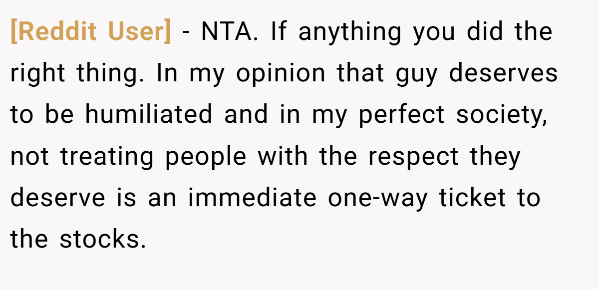[Reddit User] - NTA. If anything you did the right thing. In my opinion that guy deserves to be humiliated and in my perfect society, not treating people with the respect they deserve is an immediate one-way ticket to the stocks.