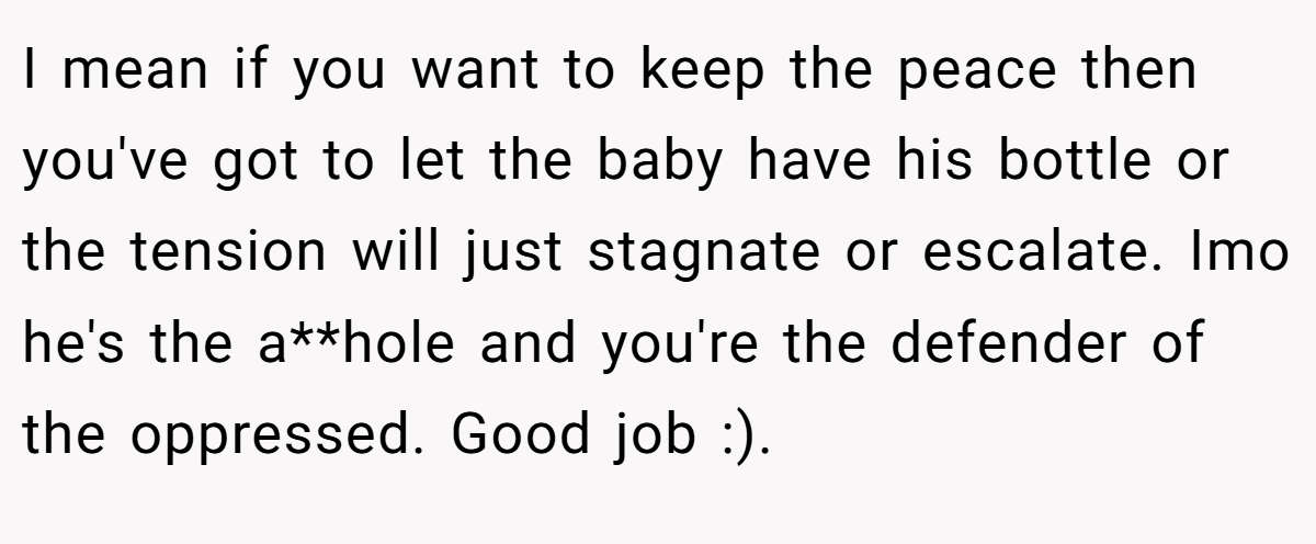 I mean if you want to keep the peace then you've got to let the baby have his bottle or the tension will just stagnate or escalate. Imo he's the a**hole and you're the defender of the oppressed. Good job :).