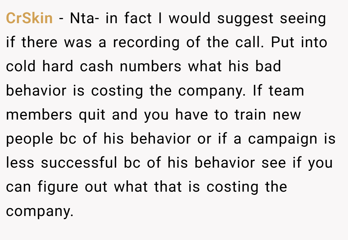 CrSkin - Nta- in fact I would suggest seeing if there was a recording of the call. Put into cold hard cash numbers what his bad behavior is costing the company. If team members quit and you have to train new people bc of his behavior or if a campaign is less successful bc of his behavior see if you can figure out what that is costing the company.