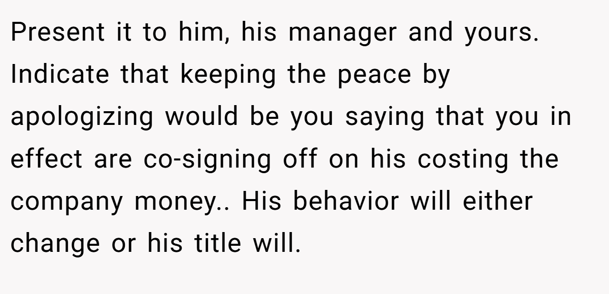 Present it to him, his manager and yours. Indicate that keeping the peace by apologizing would be you saying that you in effect are co-signing off on his costing the company money.. His behavior will either change or his title will.