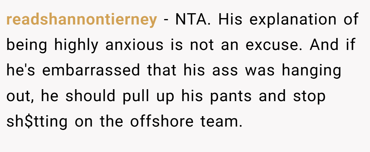 readshannontierney - NTA. His explanation of being highly anxious is not an excuse. And if he's embarrassed that his ass was hanging out, he should pull up his pants and stop sh$tting on the offshore team.