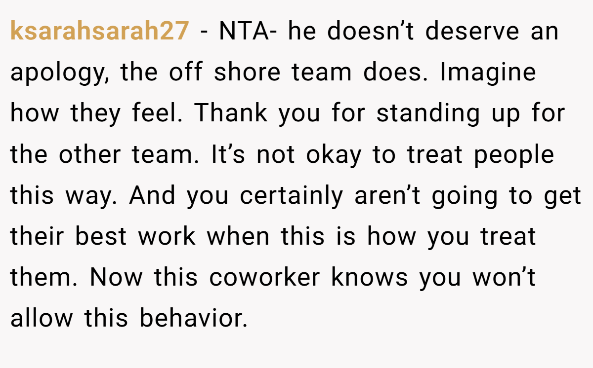 ksarahsarah27 - NTA- he doesn’t deserve an apology, the off shore team does. Imagine how they feel. Thank you for standing up for the other team. It’s not okay to treat people this way. And you certainly aren’t going to get their best work when this is how you treat them. Now this coworker knows you won’t allow this behavior.