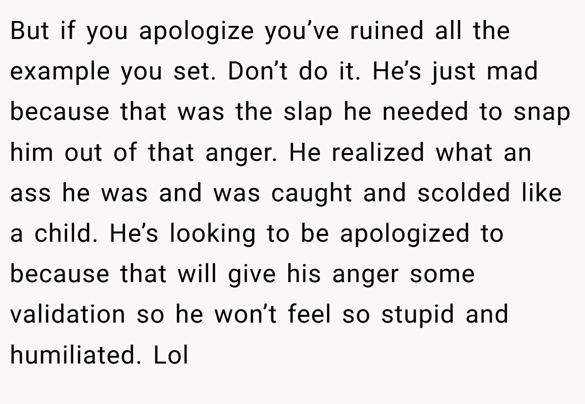 But if you apologize you’ve ruined all the example you set. Don’t do it. He’s just mad because that was the slap he needed to snap him out of that anger. He realized what an ass he was and was caught and scolded like a child. He’s looking to be apologized to because that will give his anger some validation so he won’t feel so stupid and humiliated. Lol