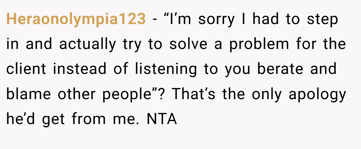 Heraonolympia123 - “I’m sorry I had to step in and actually try to solve a problem for the client instead of listening to you berate and blame other people”? That’s the only apology he’d get from me. NTA