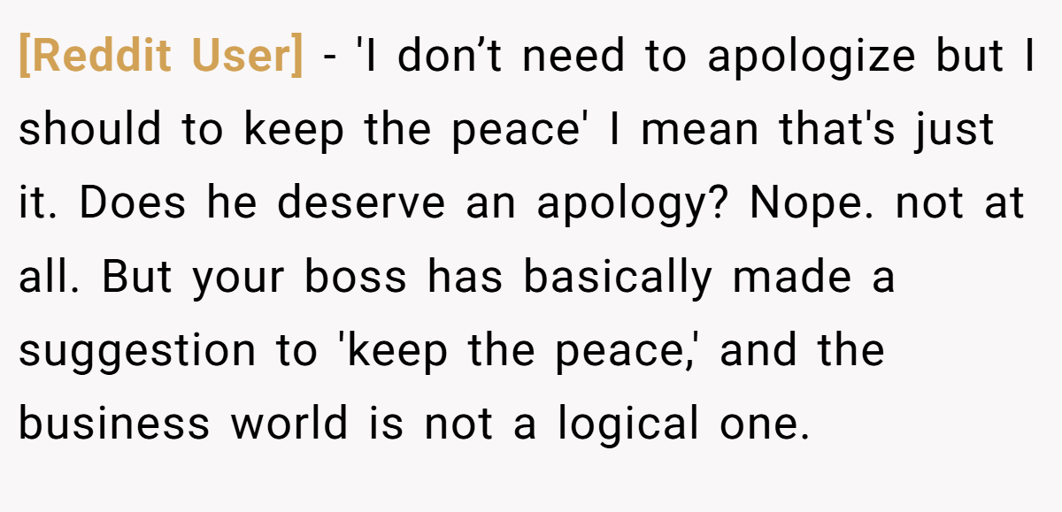 [Reddit User] - 'I don’t need to apologize but I should to keep the peace' I mean that's just it. Does he deserve an apology? Nope. not at all. But your boss has basically made a suggestion to 'keep the peace,' and the business world is not a logical one.