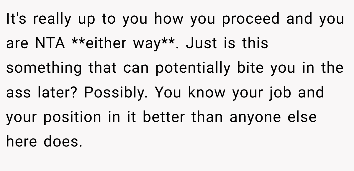 It's really up to you how you proceed and you are NTA **either way**. Just is this something that can potentially bite you in the ass later? Possibly. You know your job and your position in it better than anyone else here does.
