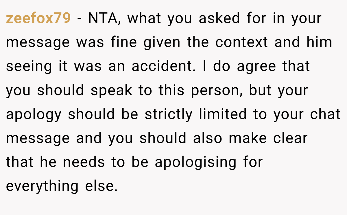 zeefox79 - NTA, what you asked for in your message was fine given the context and him seeing it was an accident. I do agree that you should speak to this person, but your apology should be strictly limited to your chat message and you should also make clear that he needs to be apologising for everything else.