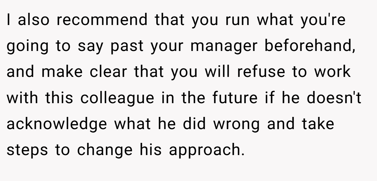 I also recommend that you run what you're going to say past your manager beforehand, and make clear that you will refuse to work with this colleague in the future if he doesn't acknowledge what he did wrong and take steps to change his approach.