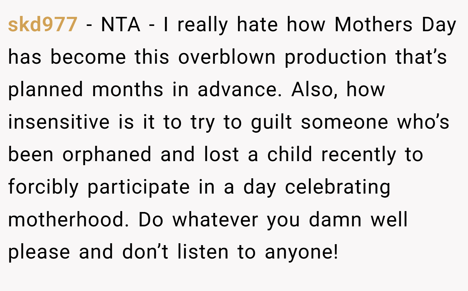 skd977 − NTA - I really hate how Mothers Day has become this overblown production that’s planned months in advance. Also, how insensitive is it to try to guilt someone who’s been orphaned and lost a child recently to forcibly participate in a day celebrating motherhood. Do whatever you damn well please and don’t listen to anyone!