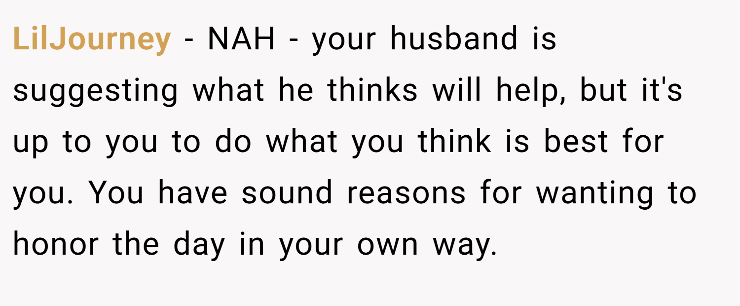 LilJourney − NAH - your husband is suggesting what he thinks will help, but it's up to you to do what you think is best for you. You have sound reasons for wanting to honor the day in your own way.
