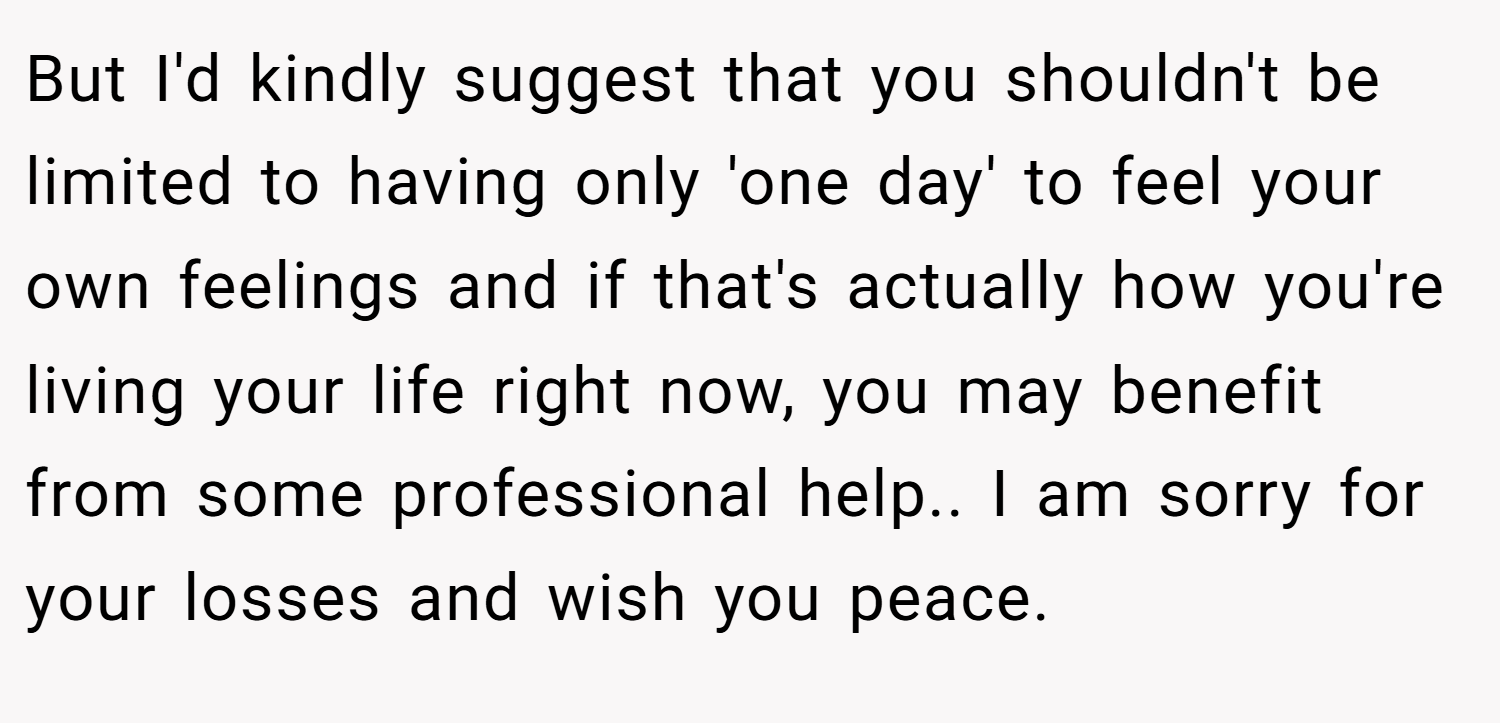 But I'd kindly suggest that you shouldn't be limited to having only 'one day' to feel your own feelings and if that's actually how you're living your life right now, you may benefit from some professional help.. I am sorry for your losses and wish you peace.