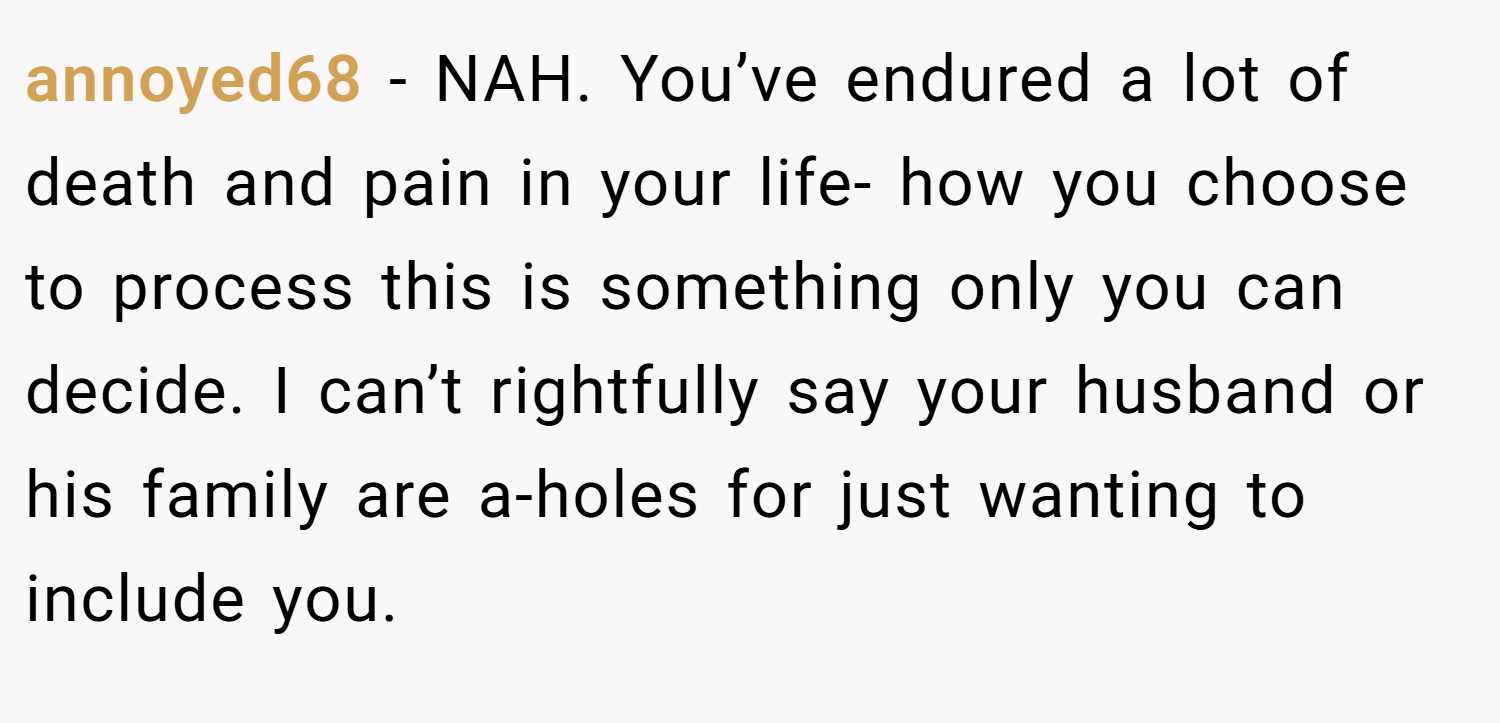 annoyed68 − NAH. You’ve endured a lot of death and pain in your life- how you choose to process this is something only you can decide. I can’t rightfully say your husband or his family are a-holes for just wanting to include you.