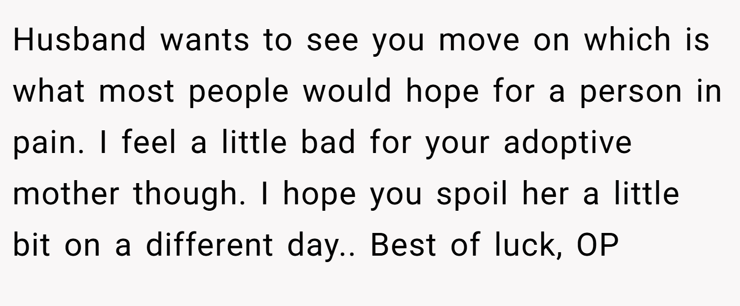 Husband wants to see you move on which is what most people would hope for a person in pain. I feel a little bad for your adoptive mother though. I hope you spoil her a little bit on a different day.. Best of luck, OP