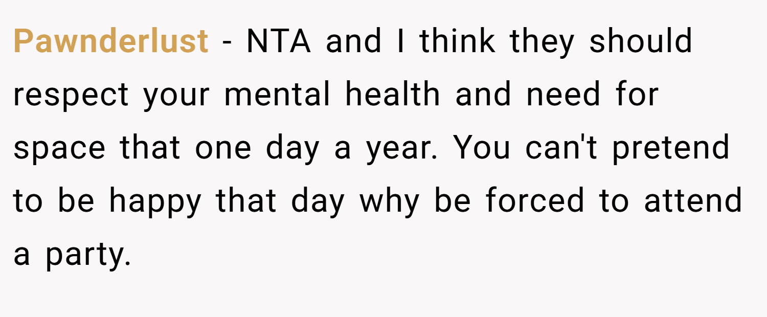 Pawnderlust − NTA and I think they should respect your mental health and need for space that one day a year. You can't pretend to be happy that day why be forced to attend a party.