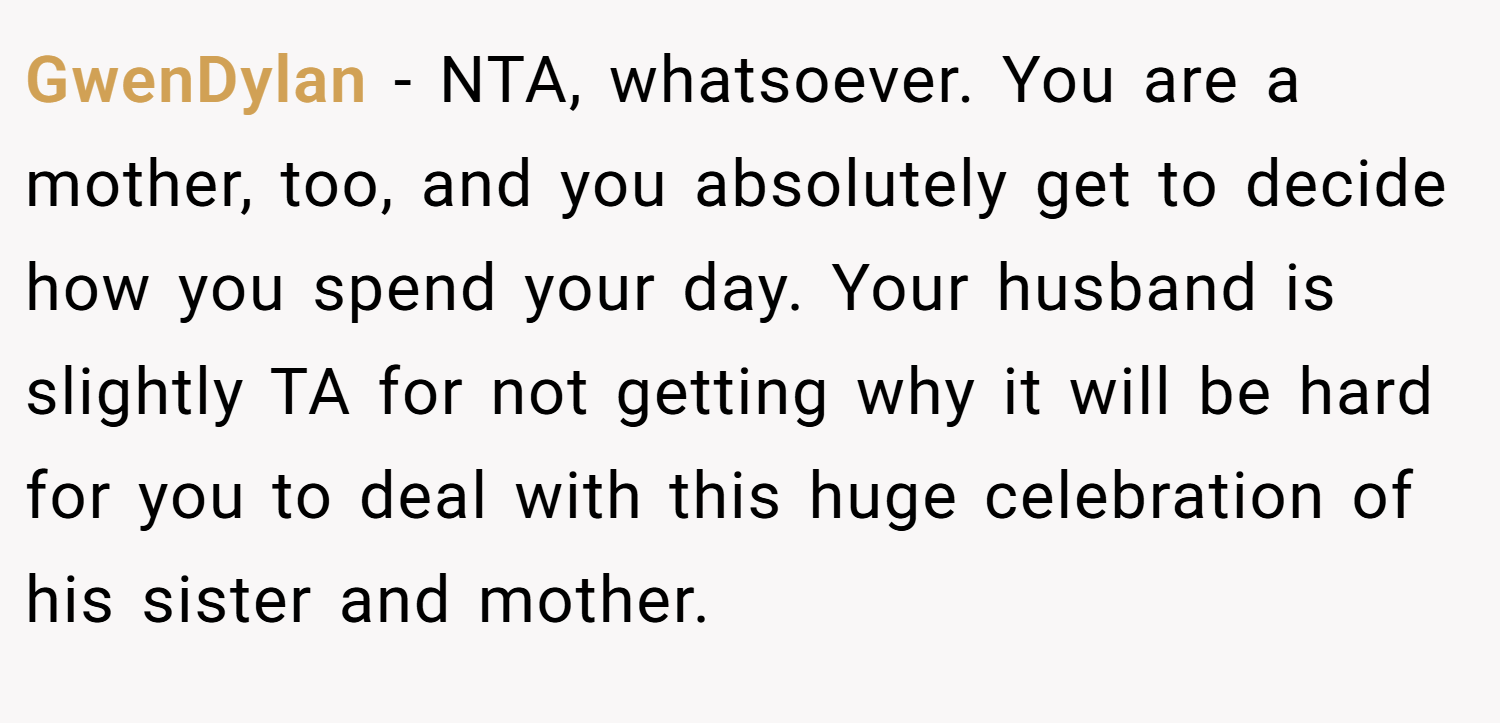 GwenDylan − NTA, whatsoever. You are a mother, too, and you absolutely get to decide how you spend your day. Your husband is slightly TA for not getting why it will be hard for you to deal with this huge celebration of his sister and mother.