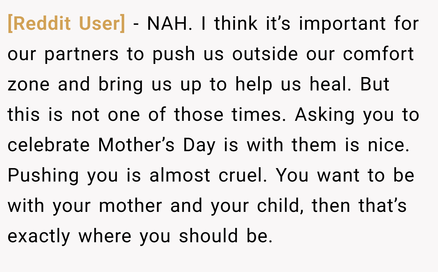 [Reddit User] − NAH. I think it’s important for our partners to push us outside our comfort zone and bring us up to help us heal. But this is not one of those times. Asking you to celebrate Mother’s Day is with them is nice. Pushing you is almost cruel. You want to be with your mother and your child, then that’s exactly where you should be.