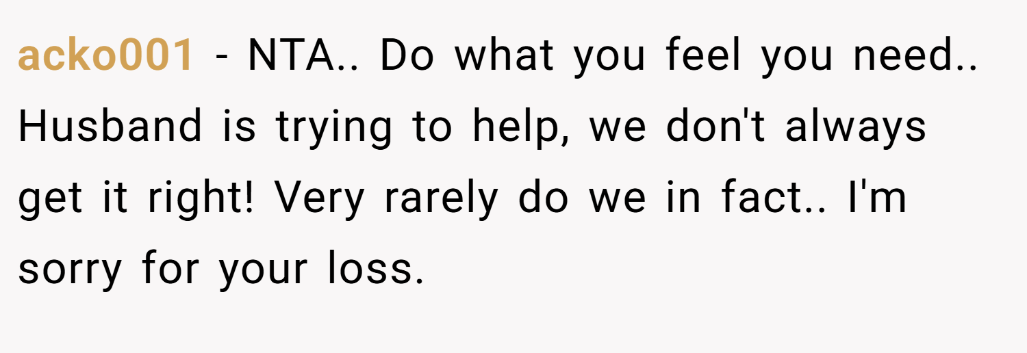acko001 − NTA.. Do what you feel you need.. Husband is trying to help, we don't always get it right! Very rarely do we in fact.. I'm sorry for your loss.