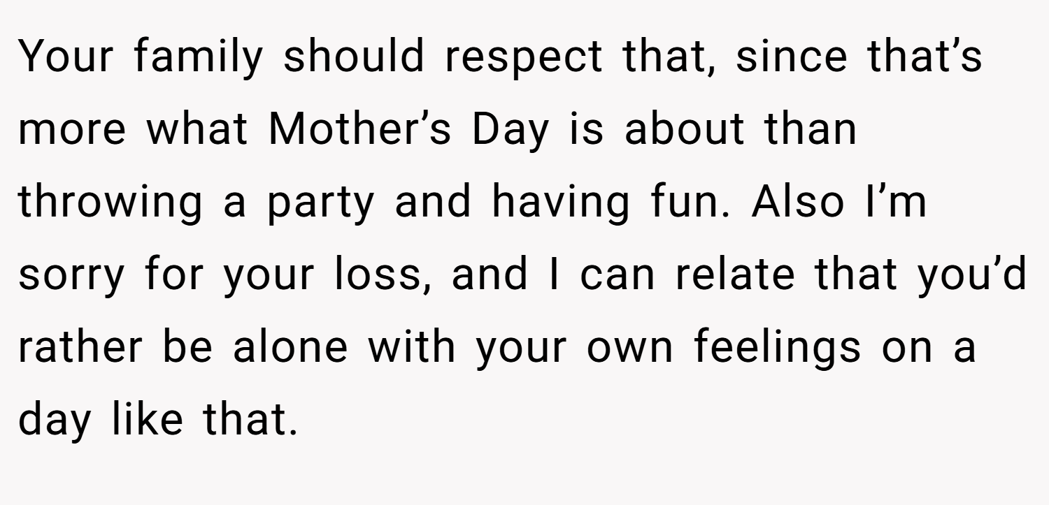 Your family should respect that, since that’s more what Mother’s Day is about than throwing a party and having fun. Also I’m sorry for your loss, and I can relate that you’d rather be alone with your own feelings on a day like that.