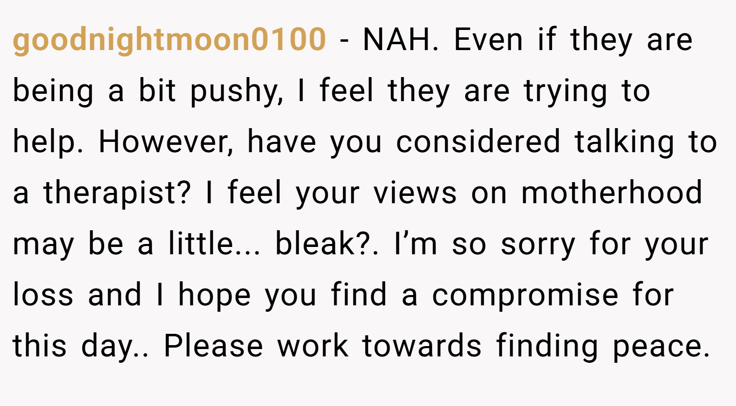 goodnightmoon0100 − NAH. Even if they are being a bit pushy, I feel they are trying to help. However, have you considered talking to a therapist? I feel your views on motherhood may be a little... bleak?. I’m so sorry for your loss and I hope you find a compromise for this day.. Please work towards finding peace.