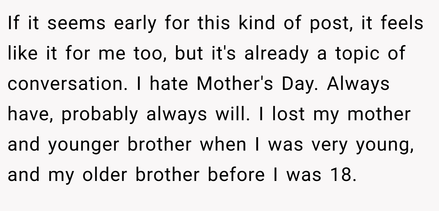 If it seems early for this kind of post, it feels like it for me too, but it's already a topic of conversation. I hate Mother's Day. Always have, probably always will. I lost my mother and younger brother when I was very young, and my older brother before I was 18.