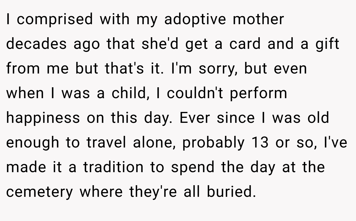I comprised with my adoptive mother decades ago that she'd get a card and a gift from me but that's it. I'm sorry, but even when I was a child, I couldn't perform happiness on this day. Ever since I was old enough to travel alone, probably 13 or so, I've made it a tradition to spend the day at the cemetery where they're all buried.