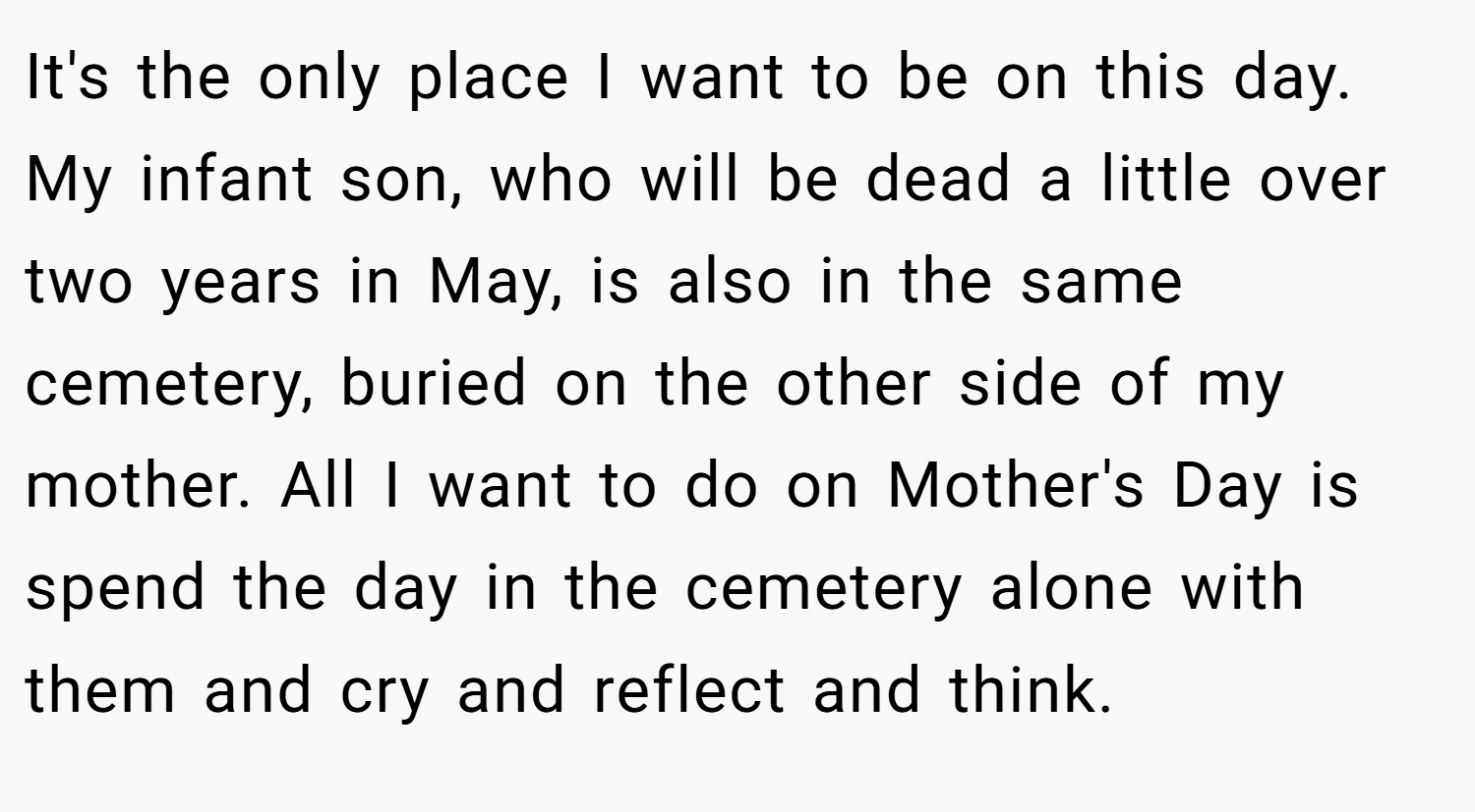 It's the only place I want to be on this day. My infant son, who will be dead a little over two years in May, is also in the same cemetery, buried on the other side of my mother. All I want to do on Mother's Day is spend the day in the cemetery alone with them and cry and reflect and think.