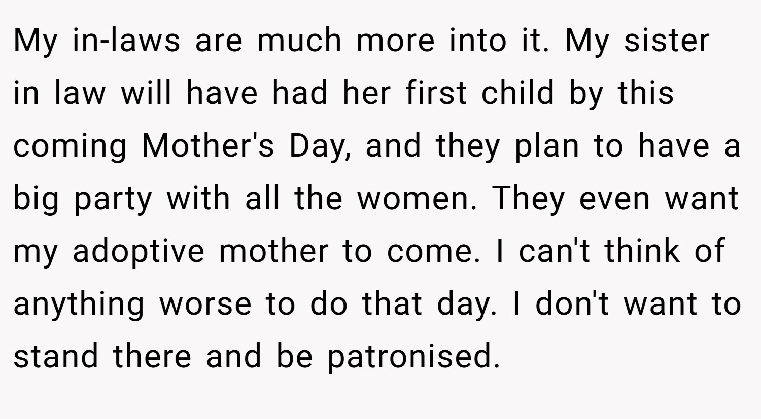 My in-laws are much more into it. My sister in law will have had her first child by this coming Mother's Day, and they plan to have a big party with all the women. They even want my adoptive mother to come. I can't think of anything worse to do that day. I don't want to stand there and be patronised.