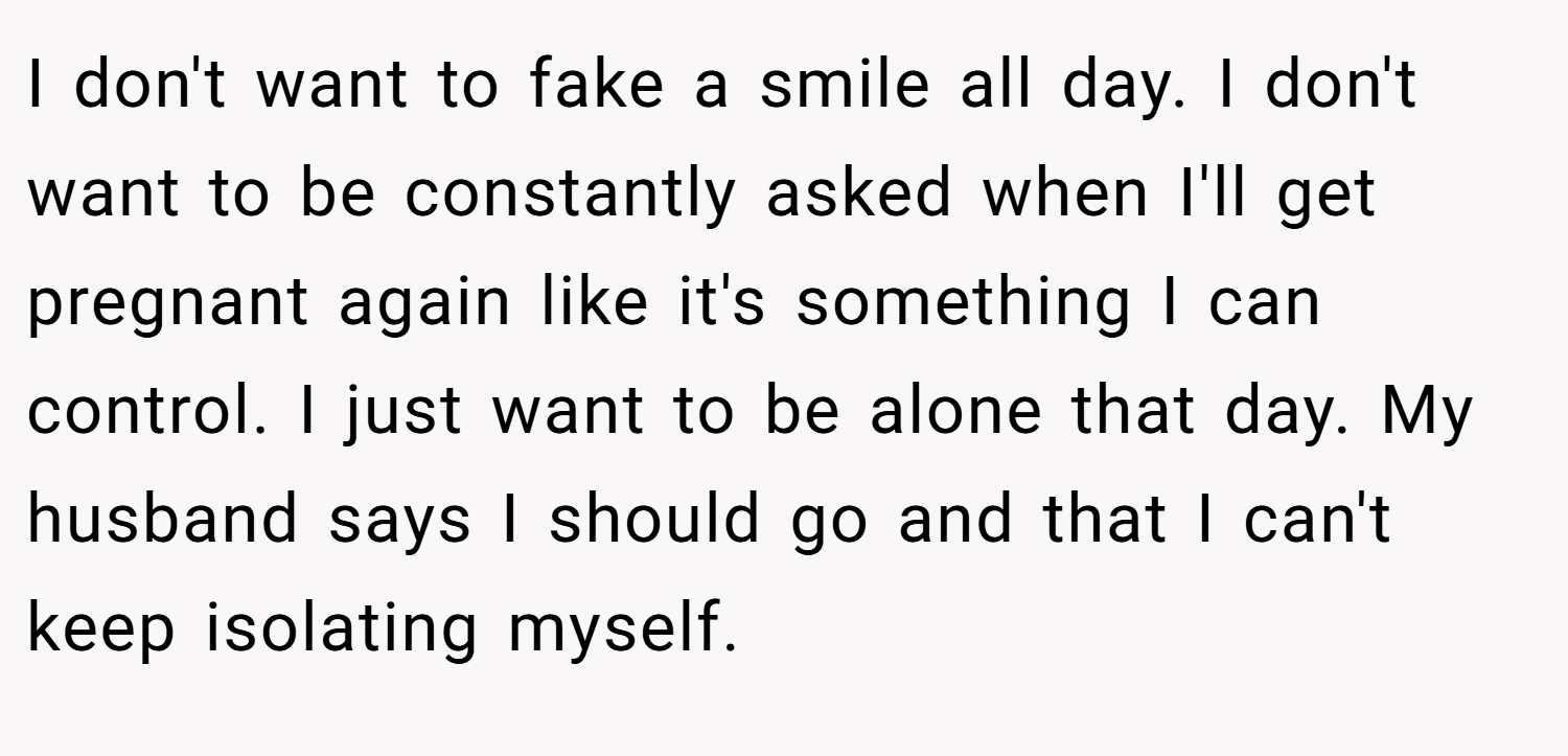 I don't want to fake a smile all day. I don't want to be constantly asked when I'll get pregnant again like it's something I can control. I just want to be alone that day. My husband says I should go and that I can't keep isolating myself.