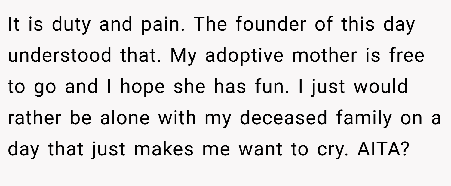 It is duty and pain. The founder of this day understood that. My adoptive mother is free to go and I hope she has fun. I just would rather be alone with my deceased family on a day that just makes me want to cry. AITA?