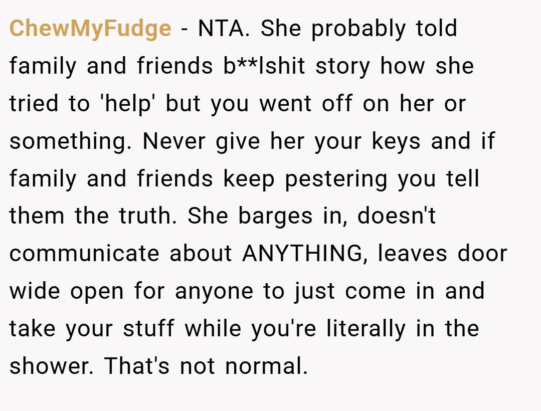 ChewMyFudge − NTA. She probably told family and friends b**lshit story how she tried to 'help' but you went off on her or something. Never give her your keys and if family and friends keep pestering you tell them the truth. She barges in, doesn't communicate about ANYTHING, leaves door wide open for anyone to just come in and take your stuff while you're literally in the shower. That's not normal.