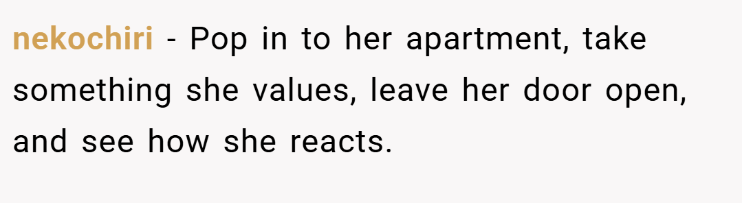 nekochiri − Pop in to her apartment, take something she values, leave her door open, and see how she reacts.