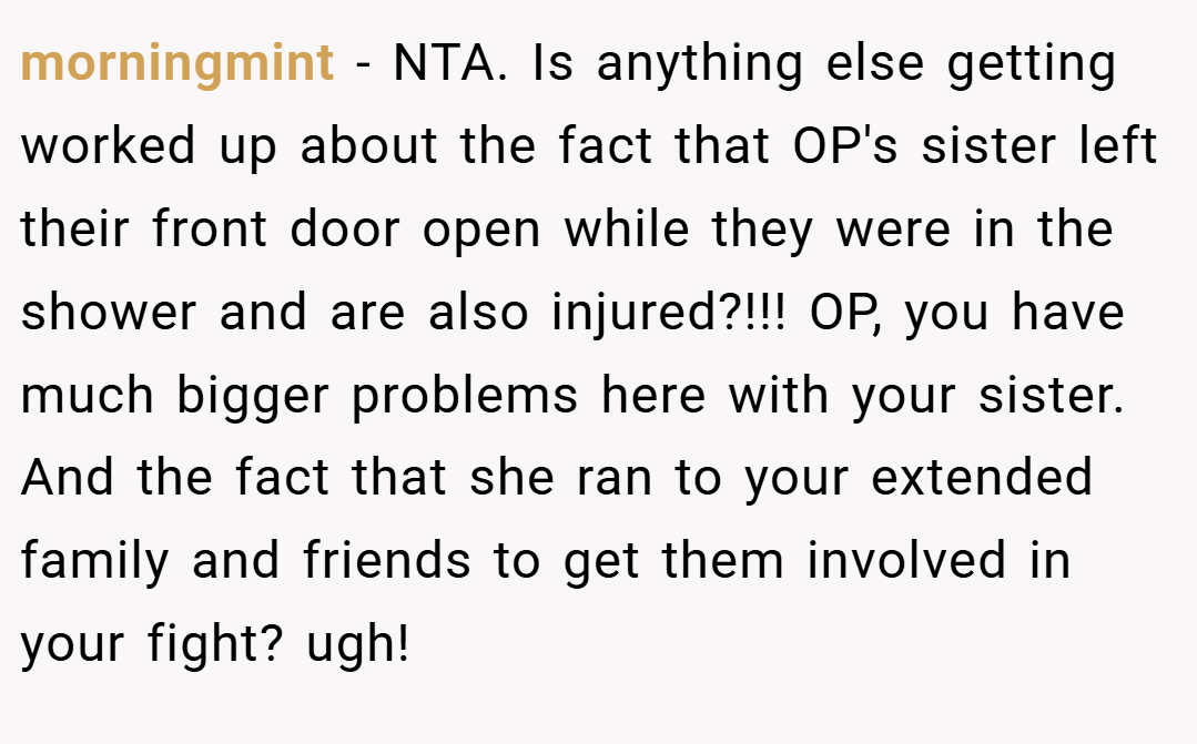 morningmint − NTA. Is anything else getting worked up about the fact that OP's sister left their front door open while they were in the shower and are also injured?!!! OP, you have much bigger problems here with your sister. And the fact that she ran to your extended family and friends to get them involved in your fight? ugh!