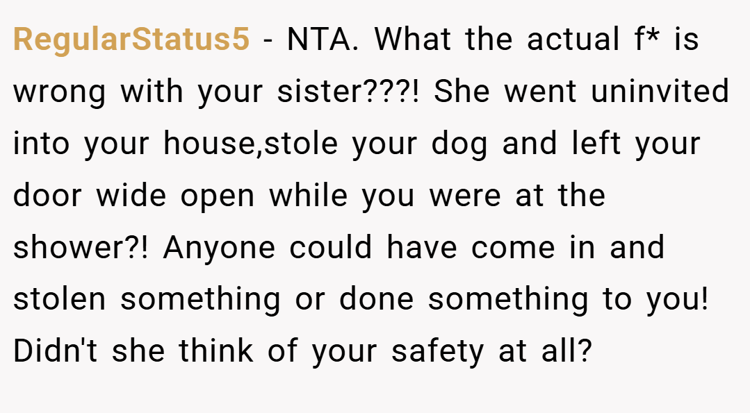 RegularStatus5 − NTA. What the actual f* is wrong with your sister???! She went uninvited into your house,stole your dog and left your door wide open while you were at the shower?! Anyone could have come in and stolen something or done something to you! Didn't she think of your safety at all?