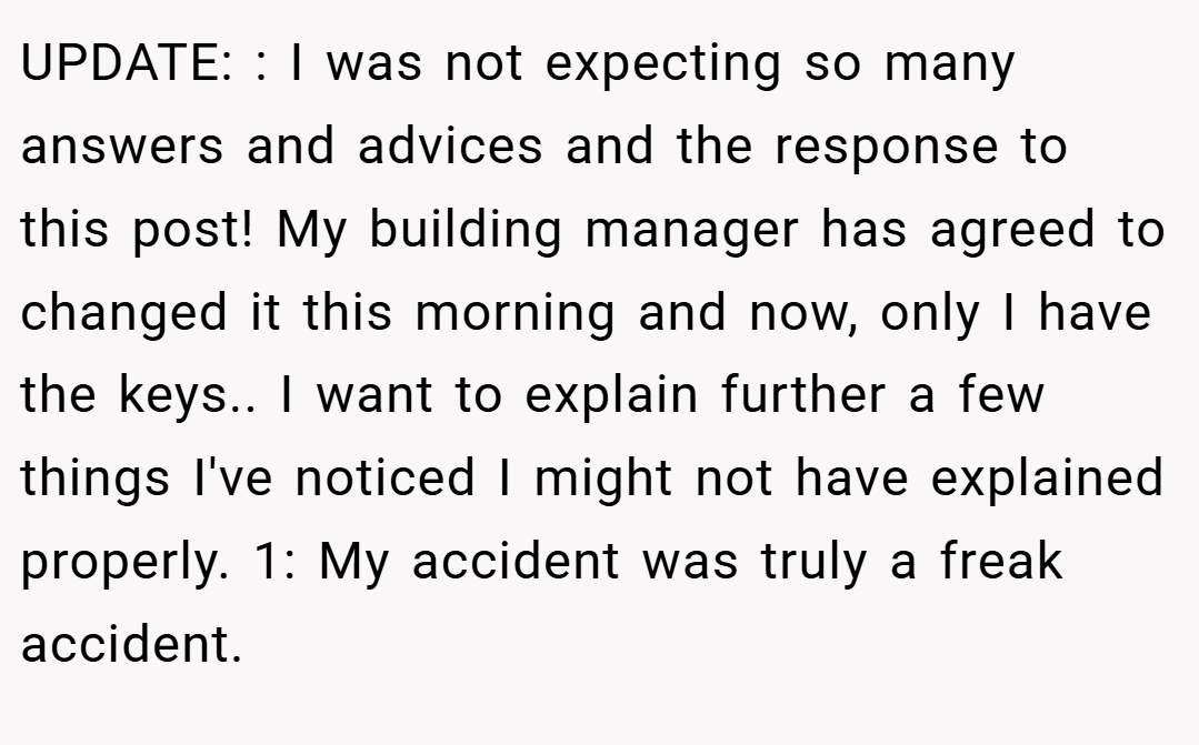 UPDATE: : I was not expecting so many answers and advices and the response to this post! My building manager has agreed to changed it this morning and now, only I have the keys.. I want to explain further a few things I've noticed I might not have explained properly. 1: My accident was truly a freak accident.