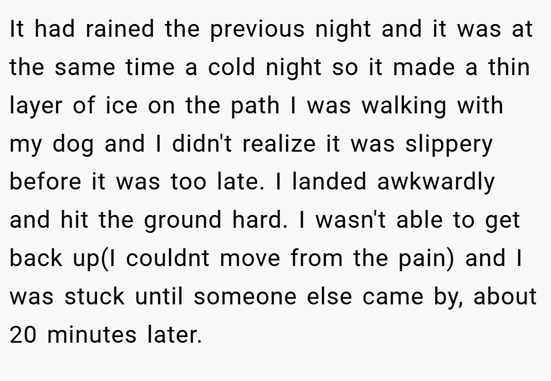 It had rained the previous night and it was at the same time a cold night so it made a thin layer of ice on the path I was walking with my dog and I didn't realize it was slippery before it was too late. I landed awkwardly and hit the ground hard. I wasn't able to get back up(I couldnt move from the pain) and I was stuck until someone else came by, about 20 minutes later.