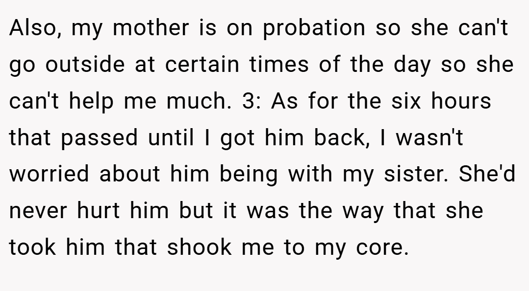 Also, my mother is on probation so she can't go outside at certain times of the day so she can't help me much. 3: As for the six hours that passed until I got him back, I wasn't worried about him being with my sister. She'd never hurt him but it was the way that she took him that shook me to my core.